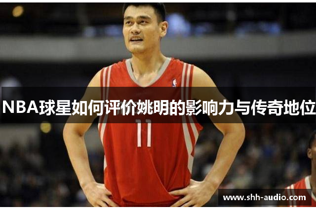 NBA球星如何评价姚明的影响力与传奇地位