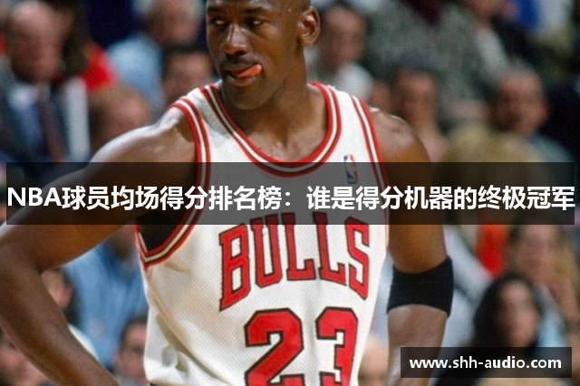NBA球员均场得分排名榜：谁是得分机器的终极冠军