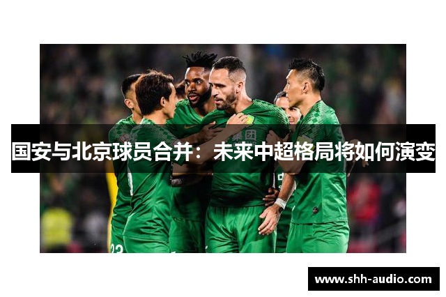 国安与北京球员合并：未来中超格局将如何演变