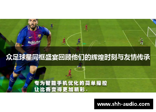 众足球星同框盛宴回顾他们的辉煌时刻与友情传承