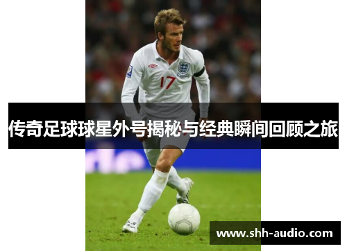 传奇足球球星外号揭秘与经典瞬间回顾之旅