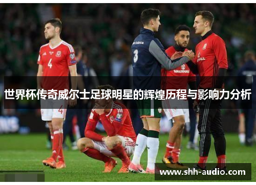 世界杯传奇威尔士足球明星的辉煌历程与影响力分析
