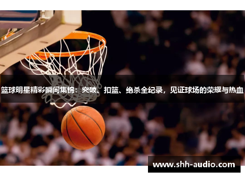 篮球明星精彩瞬间集锦：突破、扣篮、绝杀全纪录，见证球场的荣耀与热血