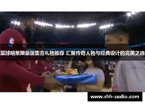 篮球明星限量版集合礼物推荐 汇聚传奇人物与经典设计的完美之选